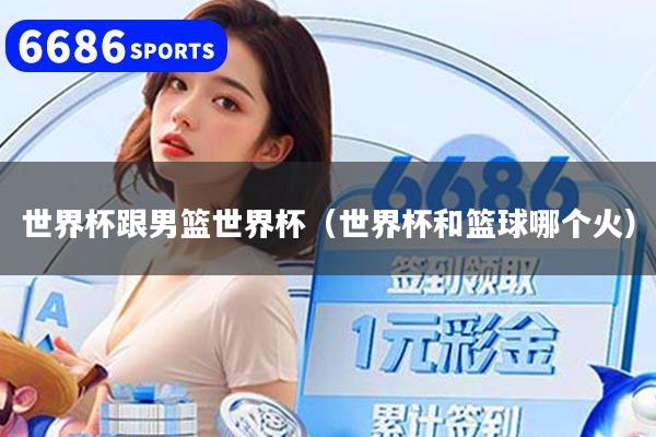 世界杯跟男篮世界杯（世界杯和篮球哪个火）