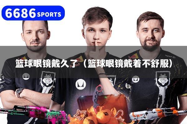 篮球眼镜戴久了（篮球眼镜戴着不舒服）