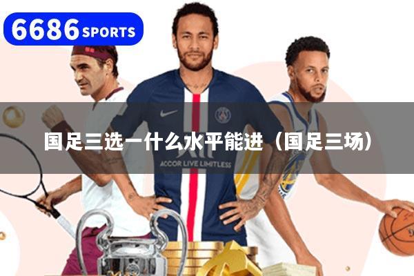 国足三选一什么水平能进(国足三场)