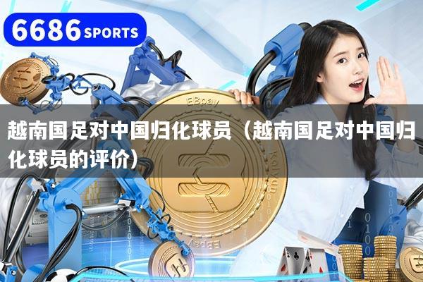 越南国足对中国归化球员(越南国足对中国归化球员的评价)